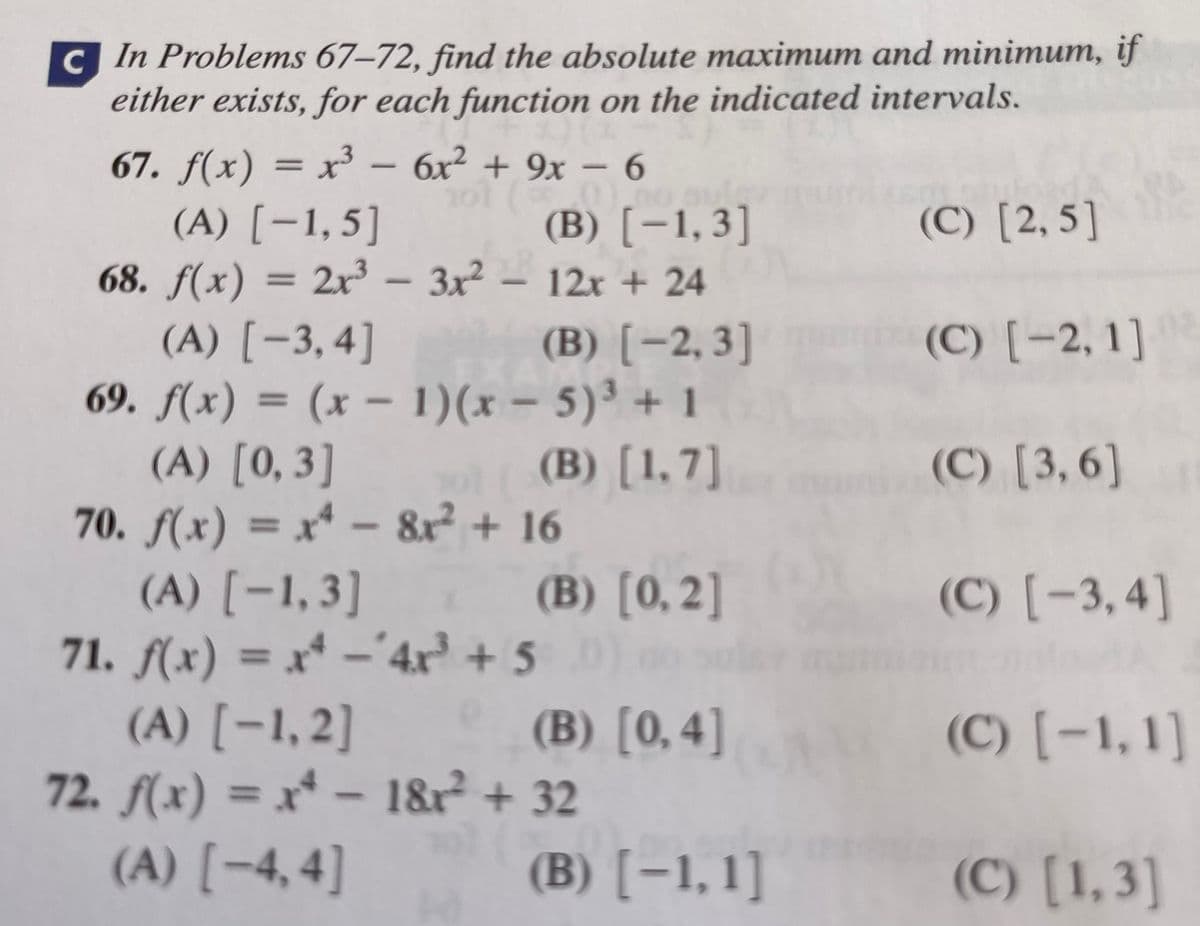 cIn Problems 67–72, find the absolute maximum and minimum, if
either exists, for each function on the indicated intervals.
67. f(x) = x³
(A) [-1,5]
68. f(x) = 2x³ – 3x²
(A) [-3,4]
69. f(x) = (x – 1)(x – 5)³ + 1
(A) [0,3]
70. f(x) = x* –
(A) [-1,3]
71. f(x) = x* -'
(A) [-1,2]
72. f(x) = x* – 1&r + 32
(A) [-4, 4]
– 6x2 + 9x – 6
|
(B) [-1,3]
(C) [2, 5]
– 12x + 24
(B) [-2,3]
(C) [-2, 1]
(B) [1,7]
(C) [3, 6]
- 8r + 16
%3D
(B) [0, 2]
(C) [-3, 4]
4x + 5
(B) [0,4]
(C) [-1,1]
(B) [-1,1]
(C) [1,3]
