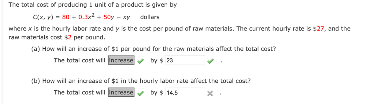 ### Production Cost Analysis

The total cost of producing one unit of a product is given by the following function:

\[ C(x, y) = 80 + 0.3x^2 + 50y - xy \, \text{dollars} \]

where \( x \) is the hourly labor rate and \( y \) is the cost per pound of raw materials. The current hourly rate is \( \$27 \), and the raw materials cost \( \$2 \) per pound.

#### (a) Effect of a $1 Increase per Pound for Raw Materials:

**Question: How will an increase of $1 per pound for the raw materials affect the total cost?**

- **Answer:** The total cost will **increase** by **$23**. ✔️

#### (b) Effect of a $1 Increase in the Hourly Labor Rate:

**Question: How will an increase of $1 in the hourly labor rate affect the total cost?**

- **Answer:** The total cost will **increase** by **$14.5**. ❌

This analysis helps in understanding how changes in labor and material costs impact the overall production expenses.