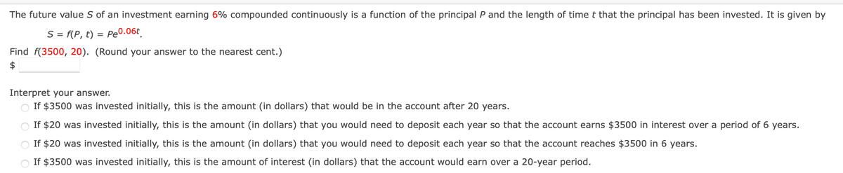 The future value S of an investment earning 6% compounded continuously is a function of the principal P and the length of time t that the principal has been invested. It is given by
S = f(P, t) = P₂0.06t
Find f(3500, 20). (Round your answer to the nearest cent.)
$
Interpret your answer.
If $3500 was invested initially, this is the amount (in dollars) that would be in the account after 20 years.
If $20 was invested initially, this is the amount (in dollars) that you would need to deposit each year so that the account earns $3500 in interest over a period of 6 years.
If $20 was invested initially, this is the amount (in dollars) that you would need to deposit each year so that the account reaches $3500 in 6 years.
If $3500 was invested initially, this is the amount of interest (in dollars) that the account would earn over a 20-year period.
