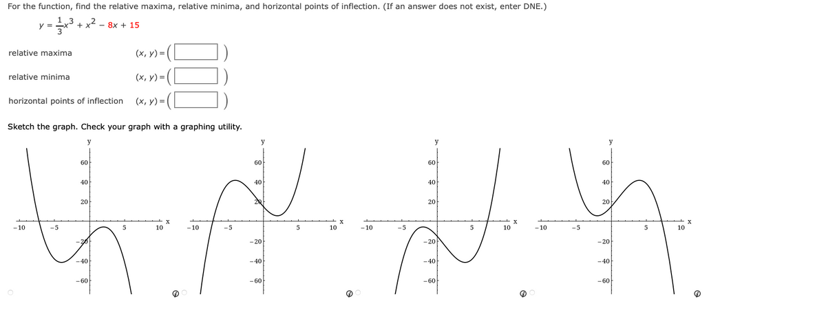 For the function, find the relative maxima, relative minima, and horizontal points of inflection. ( If an answer does not exist, enter DNE.)
1,3
y =
+कर
+ x— - 8x + 15
relative maxima
(x, y) = |
relative minima
(x, y) =
horizontal points of inflection (x, y) = {
Sketch the graph. Check your graph with a graphing utility.
y
y
y
60
60
40
40
20
2Q
फै हिँ
X
-10
-5
5
- 10
-5
-20
-20
-40
-40
- 60
- 60
10
5
10
X
G
- 10
-5
60
40
20
-20
- 40
- 60
5
= X
10
- 10
-5
y
60
40
20
-20
- 40
-60
5
10
X