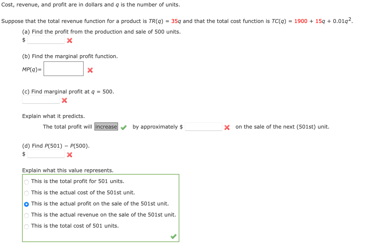 Cost, revenue, and profit are in dollars and q is the number of units.
Suppose that the total revenue function for a product is TR(q) = 35q and that the total cost function is TC(q) = 1900 + 15q + 0.01q².
(a) Find the profit from the production and sale of 500 units.
$
(b) Find the marginal profit function.
MP(q)=
(c) Find marginal profit at q
500.
Explain what it predicts.
The total profit will increase|
by approximately $
X on the sale of the next (501st) unit.
(d) Find P(501) – P(500).
$
Explain what this value represents.
This is the total profit for 501 units.
This is the actual cost of the 501st unit.
This is the actual profit on the sale of the 501st unit.
This is the actual revenue on the sale of the 501st unit.
This is the total cost of 501 units.
