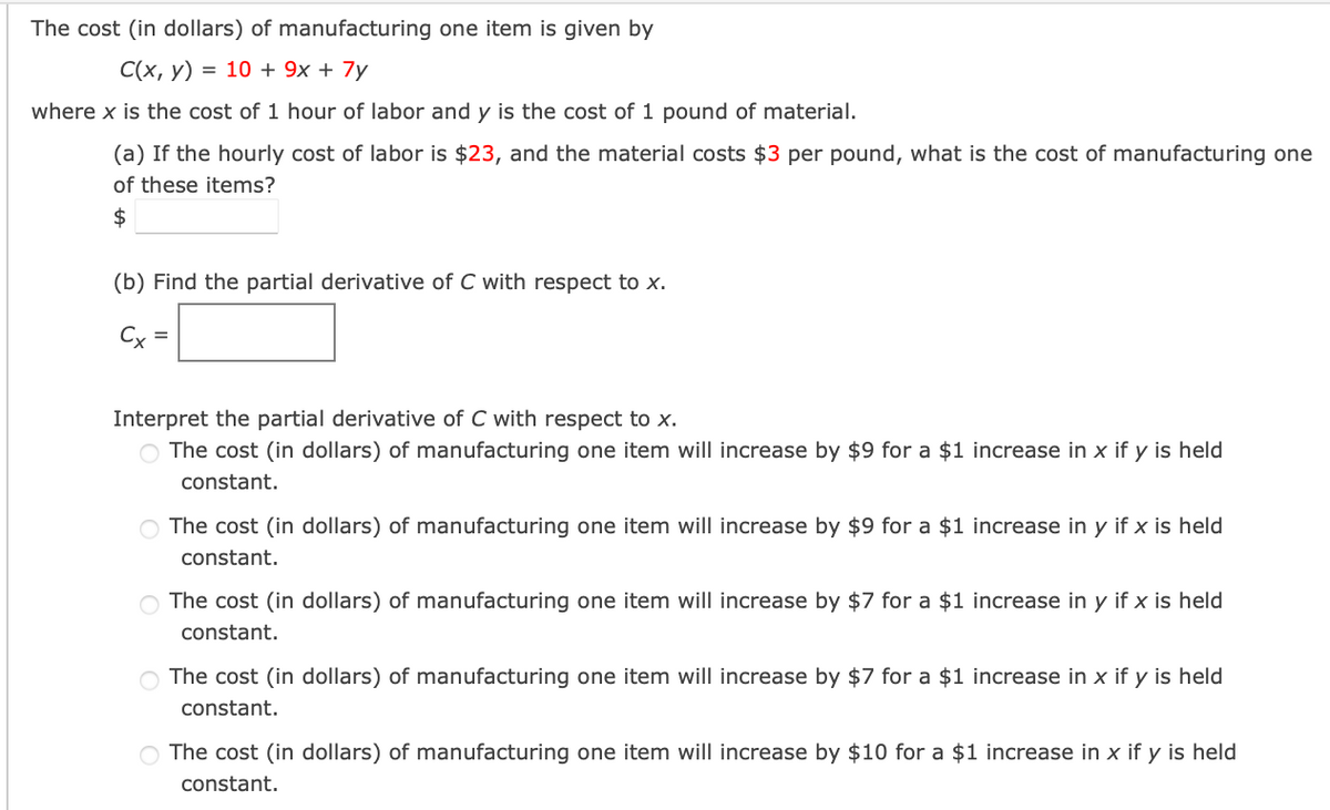 The cost (in dollars) of manufacturing one item is given by
C(x, y) = 10 + 9x + 7y
where x is the cost of 1 hour of labor and y is the cost of 1 pound of material.
(a) If the hourly cost of labor is $23, and the material costs $3 per pound, what is the cost of manufacturing one
of these items?
$
(b) Find the partial derivative of C with respect to x.
Cx =
Interpret the partial derivative of C with respect to x.
O The cost (in dollars) of manufacturing one item will increase by $9 for a $1 increase in x if y is held
constant.
O The cost (in dollars) of manufacturing one item will increase by $9 for a $1 increase in y if x is held
constant.
O The cost (in dollars) of manufacturing one item will increase by $7 for a $1 increase in y if x is held
constant.
○ The cost (in dollars) of manufacturing one item will increase by $7 for a $1 increase in x if y is held
constant.
The cost (in dollars) of manufacturing one item will increase by $10 for a $1 increase in x if y is held
constant.