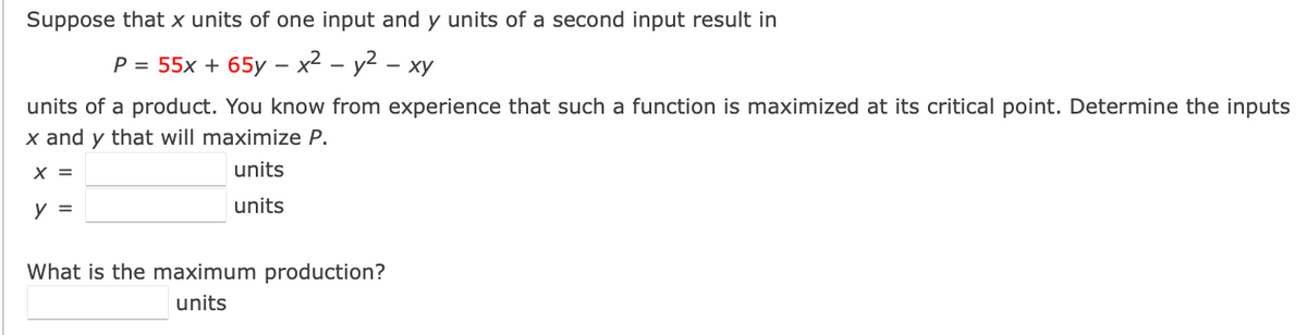 ### Maximizing Production with Two Inputs

**Problem Statement:**

Suppose that \( x \) units of one input and \( y \) units of a second input result in:

\[ P = 55x + 65y - x^2 - y^2 - xy \]

units of a product. You know from experience that such a function is maximized at its critical point. Determine the inputs \( x \) and \( y \) that will maximize \( P \).

- \( x = \_\_\_\_\_ \) units
- \( y = \_\_\_\_\_ \) units

**Question:**

What is the maximum production?

- \(\_\_\_\_\_\) units