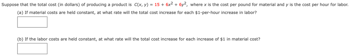 **Understanding the Impact of Material and Labor Costs on Total Production Cost**

Suppose that the total cost (in dollars) of producing a product is given by the function \( C(x, y) = 15 + 6x^2 + 6y^2 \), where \( x \) is the cost per pound for material and \( y \) is the cost per hour for labor.

**(a) Rate of Increase in Total Cost with Respect to Labor Costs**

If the material costs are held constant, we need to determine the rate at which the total cost increases for each $1-per-hour increase in labor costs.

You are encouraged to find this rate of increase.

**(b) Rate of Increase in Total Cost with Respect to Material Costs**

If the labor costs are held constant, we need to determine the rate at which the total cost increases for each $1 increase in material costs.

You are encouraged to find this rate of increase.