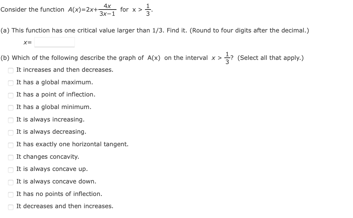 4х
Consider the function A(x)=2x+
for x >
3
Зx-1
(a) This function has one critical value larger than 1/3. Find it. (Round to four digits after the decimal.)
X=
(b) Which of the following describe the graph of A(x) on the interval x >
? (Select all that apply.)
It increases and then decreases.
It has a global maximum.
It has a point of inflection.
It has a global minimum.
It is always increasing.
It is always decreasing.
It has exactly one horizontal tangent.
O It changes concavity.
O It is always concave up.
It is always concave down.
It has no points of inflection.
O It decreases and then increases.
