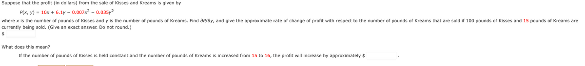 Suppose that the profit (in dollars) from the sale of Kisses and Kreams is given by
P(x, y) = 10x + 6.1y - 0.007x² - 0.035y²
where x is the number of pounds of Kisses and y is the number of pounds of Kreams. Find Op/ay, and give the approximate rate of change of profit with respect to the number of pounds of Kreams that are sold if 100 pounds of Kisses and 15 pounds of Kreams are
currently being sold. (Give an exact answer. Do not round.)
$
What does this mean?
If the number of pounds of Kisses is held constant and the number of pounds of Kreams is increased from 15 to 16, the profit will increase by approximately $