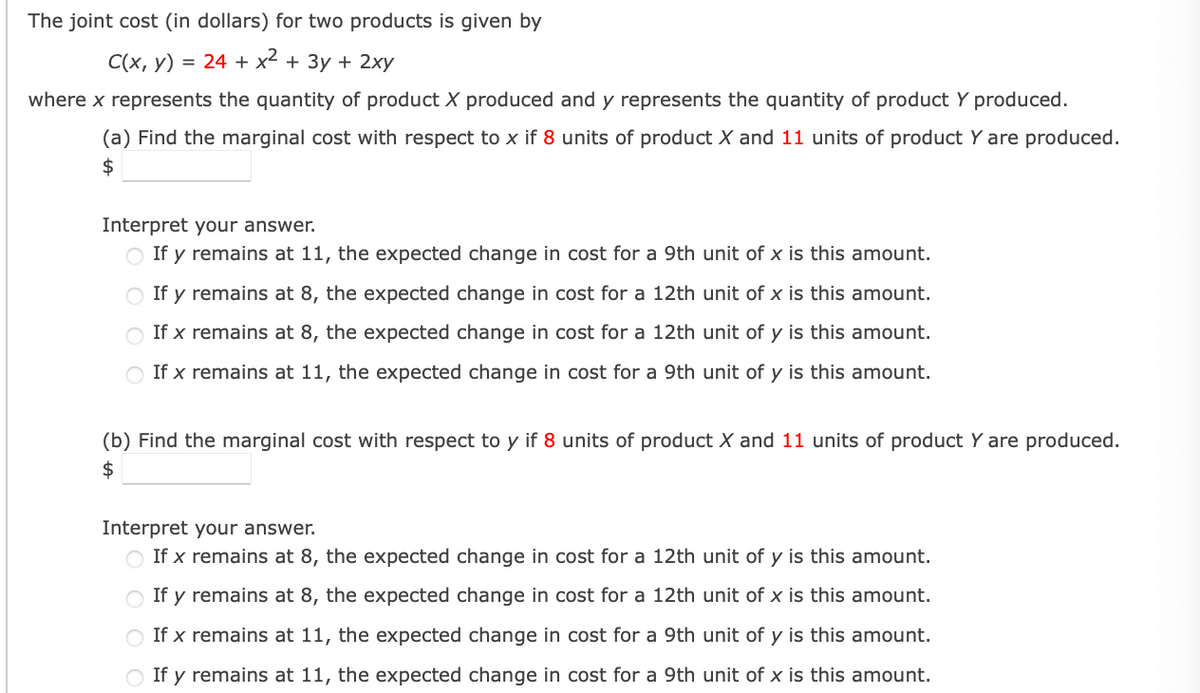 ### Marginal Cost Analysis for Two Products

#### Problem Statement
The joint cost (in dollars) for two products is given by:
\[ C(x, y) = 24 + x^2 + 3y + 2xy \]
where `x` represents the quantity of product X produced and `y` represents the quantity of product Y produced.
 
#### Questions

**(a) Find the marginal cost with respect to x if 8 units of product X and 11 units of product Y are produced.**

\[ \text{Marginal cost with respect to } x: \$ \boxed{\phantom{0}} \]

**Interpret your answer.**

- If \( y \) remains at 11, the expected change in cost for a 9th unit of \( x \) is this amount.
- If \( y \) remains at 8, the expected change in cost for a 12th unit of \( x \) is this amount.
- If \( x \) remains at 8, the expected change in cost for a 12th unit of \( y \) is this amount.
- If \( x \) remains at 11, the expected change in cost for a 9th unit of \( y \) is this amount.


**(b) Find the marginal cost with respect to y if 8 units of product X and 11 units of product Y are produced.**

\[ \text{Marginal cost with respect to } y: \$ \boxed{\phantom{0}} \]

**Interpret your answer.**
- If \( x \) remains at 8, the expected change in cost for a 12th unit of \( y \) is this amount.
- If \( y \) remains at 8, the expected change in cost for a 12th unit of \( x \) is this amount.
- If \( x \) remains at 11, the expected change in cost for a 9th unit of \( y \) is this amount.
- If \( y \) remains at 11, the expected change in cost for a 9th unit of \( x \) is this amount.


**Note:** Please fill in the marginal cost values in the boxes provided and interpret the results based on the selected options.