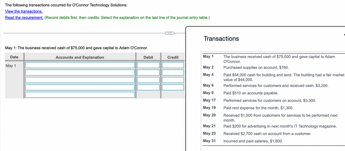 The following transactions occurred for O'Connor Technology Solutions:
View the transactions.
Read the requirement. (Record debits first, then credits. Select the explanation on the last line of the journal entry table.)
May 1: The business received cash of $75,000 and gave capital to Adam O'Connor.
Accounts and Explanation
Date
May 1
Debit
Credit
Transactions
May 1
May 2
May 4
May 6
May 9
May 17
May 19
May 20
May 21
May 23
May 31
The business received cash of $75,000 and gave capital to Adam
O'Connor.
Purchased supplies on account, $760.
Paid $54,000 cash for building and land. The building had a fair market
value of $44,000.
Performed services for customers and received cash, $3,200.
Paid $510 on accounts payable.
Performed services for customers on account, $3,300.
Paid rent expense for the month, $1,300.
Received $1,500 from customers for services to be performed next
month.
Paid $200 for advertising in next month's IT Technology magazine.
Received $2,700 cash on account from a customer.
Incurred and paid salaries, $1,600.