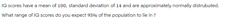 IQ scores have a mean of 100, standard deviation of 14 and are approximately normally distrubuted.
What range of IQ scores do you expect 95% of the population to lie in ?