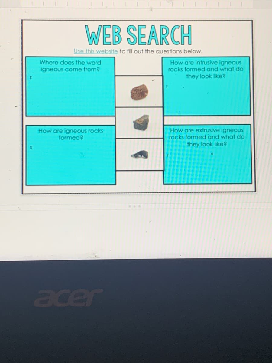 WEB SEARCH
Use this website to fill out the questions below.
How are intrusive igneous
rocks formed and what do
they look like?
Where does the word
igneous come from?
How are igneous rocks
formed?
How are extrusive igneous
rocks formed and what do
they look like?
acer
