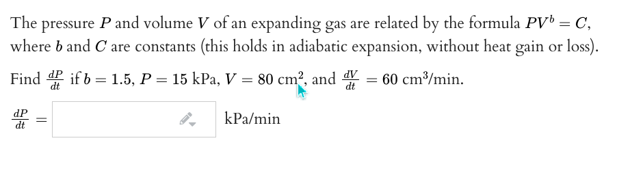 The pressure P and volume V of an expanding gas are related by the formula PV = C,
where b and C are constants (this holds in adiabatic expansion, without heat gain or loss).
Find dP if b = 1.5, P = 15 kPa, V = 80 cm², and
60 cm³/min.
dt
dP
kPa/min
dt
||
