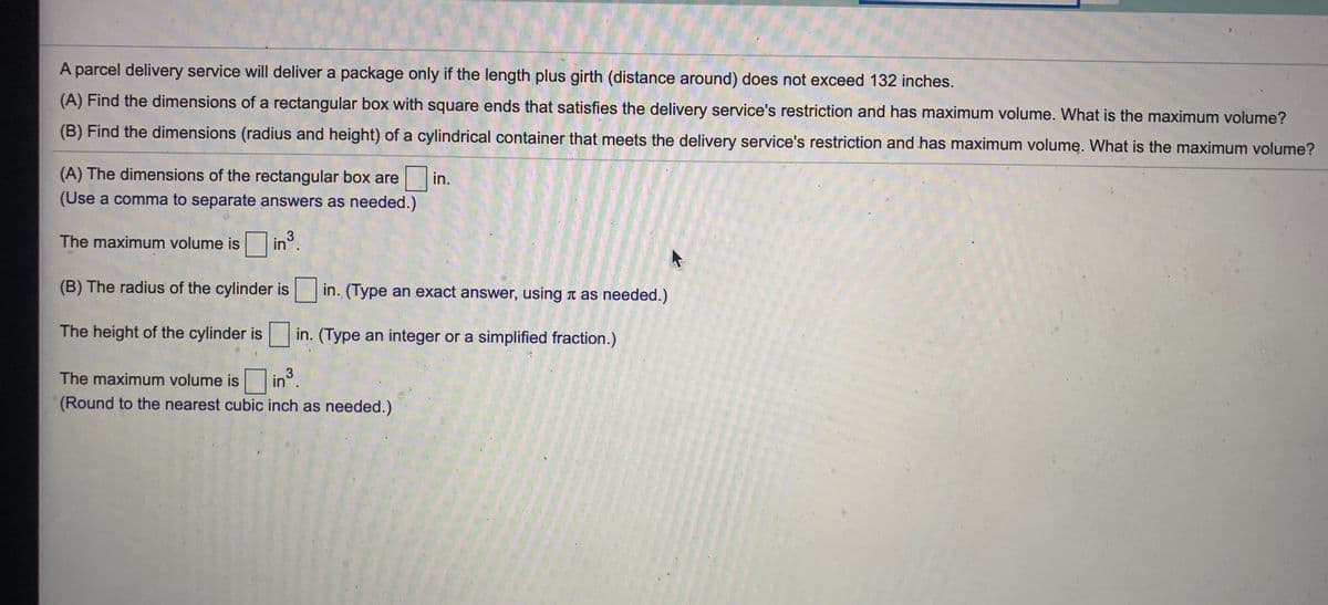 A parcel delivery service will deliver a package only if the length plus girth (distance around) does not exceed 132 inches.
(A) Find the dimensions of a rectangular box with square ends that satisfies the delivery service's restriction and has maximum volume. What is the maximum volume?
(B) Find the dimensions (radius and height) of a cylindrical container that meets the delivery service's restriction and has maximum volume. What is the maximum volume?
(A) The dimensions of the rectangular box are
in.
(Use a comma to separate answers as needed.)
The maximum volume is
in°.
3
(B) The radius of the cylinder is in. (Type an exact answer, using t as needed.)
The height of the cylinder is in. (Type an integer or a simplified fraction.)
The maximum volume is
in.
3
(Round to the nearest cubic inch as needed.)
