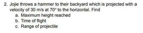2. Jojie throws a hammer to their backyard which is projected with a
velocity of 30 m/s at 70° to the horizontal. Find
a. Maximum height reached
b. Time of flight
c. Range of projectile