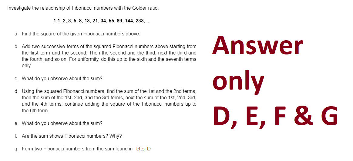 Investigate the relationship of Fibonacci numbers with the Golder ratio.
1,1, 2, 3, 5, 8, 13, 21, 34, 55, 89, 144, 233, ...
a. Find the square of the given Fibonacci numbers above.
b. Add two successive terms of the squared Fibonacci numbers above starting from
the first term and the second. Then the second and the third, next the third and
the fourth, and so on. For uniformity, do this up to the sixth and the seventh terms
only.
c.
What do you observe about the sum?
d. Using the squared Fibonacci numbers, find the sum of the 1st and the 2nd terms,
then the sum of the 1st, 2nd, and the 3rd terms, next the sum of the 1st, 2nd, 3rd,
and the 4th terms, continue adding the square of the Fibonacci numbers up to
the 6th term.
e. What do you observe about the sum?
f. Are the sum shows Fibonacci numbers? Why?
g. Form two Fibonacci numbers from the sum found in letter D
Answer
only
D, E, F & G