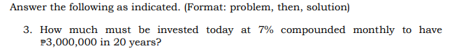 Answer the following as indicated. (Format: problem, then, solution)
3. How much must be invested today at 7% compounded monthly to have
$3,000,000 in 20 years?