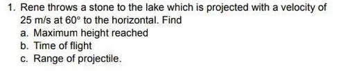 1. Rene throws a stone to the lake which is projected with a velocity of
25 m/s at 60° to the horizontal. Find
a. Maximum height reached
b. Time of flight
c. Range of projectile.