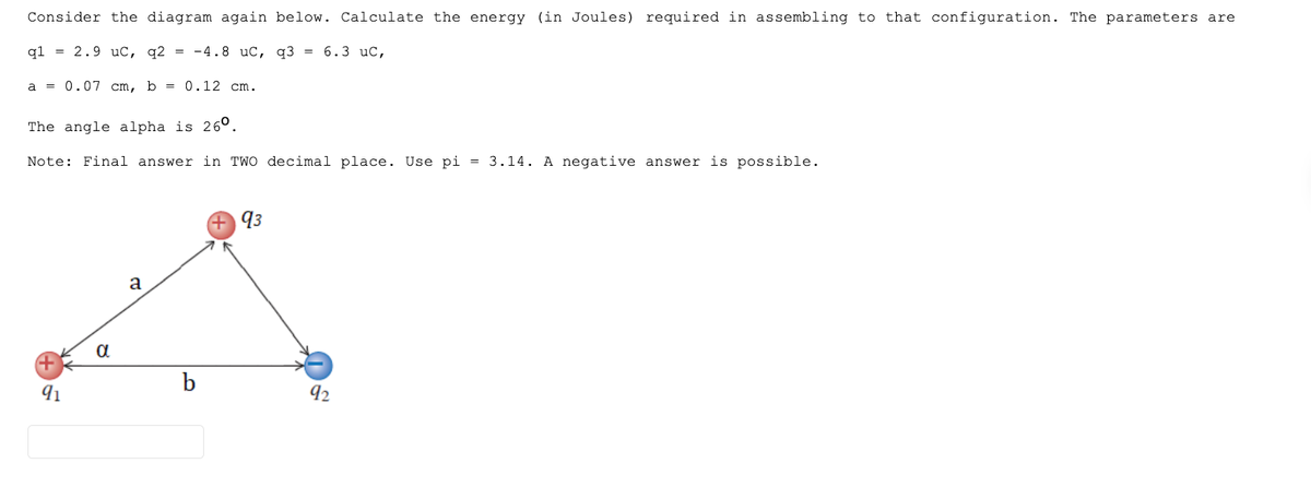 Consider the diagram again below. Calculate the energy (in Joules) required in assembling to that configuration. The parameters are
ql = 2.9 uc, q2 = -4.8 uC,
q3= 6.3 uC,
a = 0.07 cm, b = 0.12 cm.
The angle alpha is 260.
Note: Final answer in TWO decimal place. Use pi = 3.14. A negative answer is possible.
91
α
a
+93
92