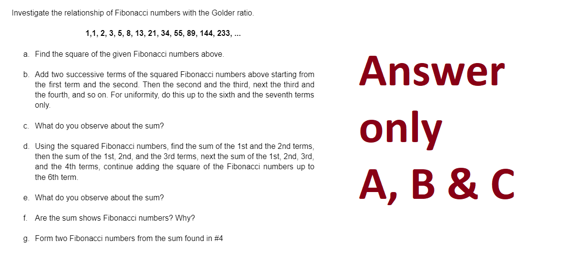 Investigate the relationship of Fibonacci numbers with the Golder ratio.
1,1, 2, 3, 5, 8, 13, 21, 34, 55, 89, 144, 233, ...
a. Find the square of the given Fibonacci numbers above.
b. Add two successive terms of the squared Fibonacci numbers above starting from
the first term and the second. Then the second and the third, next the third and
the fourth, and so on. For uniformity, do this up to the sixth and the seventh terms
only.
c.
What do you observe about the sum?
d. Using the squared Fibonacci numbers, find the sum of the 1st and the 2nd terms,
then the sum of the 1st, 2nd, and the 3rd terms, next the sum of the 1st, 2nd, 3rd,
and the 4th terms, continue adding the square of the Fibonacci numbers up to
the 6th term.
e. What do you observe about the sum?
f. Are the sum shows Fibonacci numbers? Why?
g. Form two Fibonacci numbers from the sum found in #4
Answer
only
A, B & C