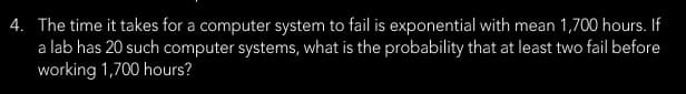 4. The time it takes for a computer system to fail is exponential with mean 1,700 hours. If
a lab has 20 such computer systems, what is the probability that at least two fail before
working 1,700 hours?