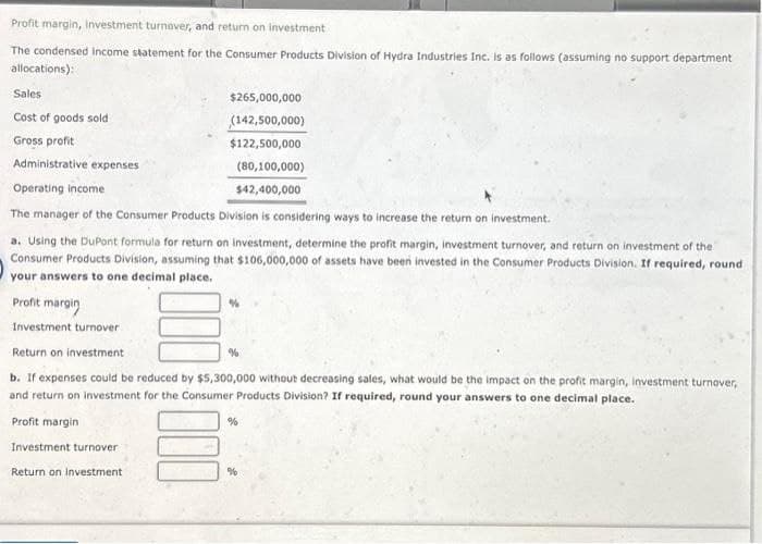 Profit margin, investment turnover, and return on investment
The condensed income statement for the Consumer Products Division of Hydra Industries Inc. is as follows (assuming no support department
allocations):
Sales
Cost of goods sold
Gross profit
Administrative expenses
$265,000,000
(142,500,000)
$122,500,000
(80,100,000)
Operating income
$42,400,000
The manager of the Consumer Products Division is considering ways to increase the return on investment.
a. Using the DuPont formula for return on investment, determine the profit margin, investment turnover, and return on investment of the
Consumer Products Division, assuming that $106,000,000 of assets have been invested in the Consumer Products Division. If required, round
your answers to one decimal place.
Profit margin
Investment turnover
%
Return on investment
b. If expenses could be reduced by $5,300,000 without decreasing sales, what would be the impact on the profit margin, investment turnover,
and return on investment for the Consumer Products Division? If required, round your answers to one decimal place.
Profit margin
Investment turnover
Return on investment
%
%