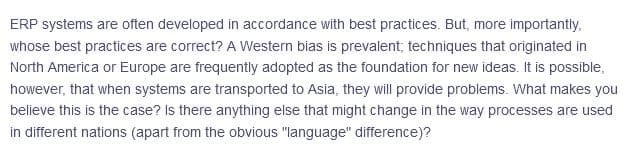ERP systems are often developed in accordance with best practices. But, more importantly,
whose best practices are correct? A Western bias is prevalent; techniques that originated in
North America or Europe are frequently adopted as the foundation for new ideas. It is possible,
however, that when systems are transported to Asia, they will provide problems. What makes you
believe this is the case? Is there anything else that might change in the way processes are used
in different nations (apart from the obvious "language" difference)?
