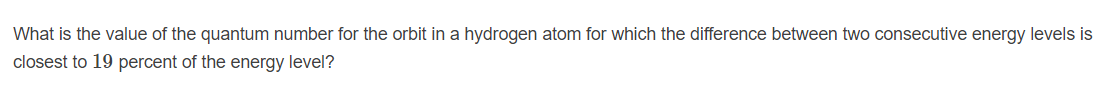 What is the value of the quantum number for the orbit in a hydrogen atom for which the difference between two consecutive energy levels is
closest to 19 percent of the energy level?
