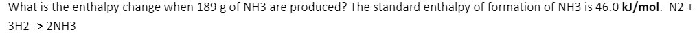 What is the enthalpy change when 189 g of NH3 are produced? The standard enthalpy of formation of NH3 is 46.0 kJ/mol. N2 +
3H2 -> 2NH3
