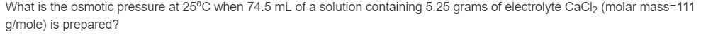 What is the osmotic pressure at 25°C when 74.5 mL of a solution containing 5.25 grams of electrolyte CaCl2 (molar mass=111
g/mole) is prepared?
