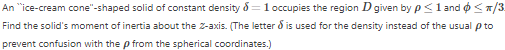 An "ice-cream cone"-shaped solid of constant density = 1 occupies the region D given by p≤ 1 and ≤/3.
Find the solid's moment of inertia about the Z-axis. (The letter & is used for the density instead of the usual p to
prevent confusion with the p from the spherical coordinates.)