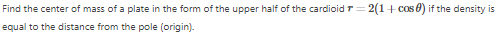 Find the center of mass of a plate in the form of the upper half of the cardioid=2(1+cos) if the density is
equal to the distance from the pole (origin).