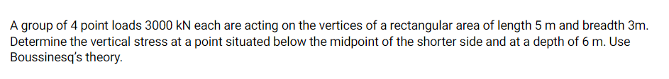 A group of 4 point loads 3000 kN each are acting on the vertices of a rectangular area of length 5 m and breadth 3m.
Determine the vertical stress at a point situated below the midpoint of the shorter side and at a depth of 6 m. Use
Boussinesq's theory.
