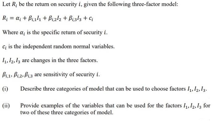 Let R; be the return on security i, given the following three-factor model:
Ri = a; + Bi1l1 + Bi2l2 + Bi3l3 + Ci
Where a, is the specific return of security i.
C; is the independent random normal variables.
11, 12, 13 are changes in the three factors.
Bi,1, Bi,2, Bi,3 are sensitivity of security i.
(i)
Describe three categories of model that can be used to choose factors I, 12,13.
(ii)
Provide examples of the variables that can be used for the factors I, 12, 13 for
two of these three categories of model.
