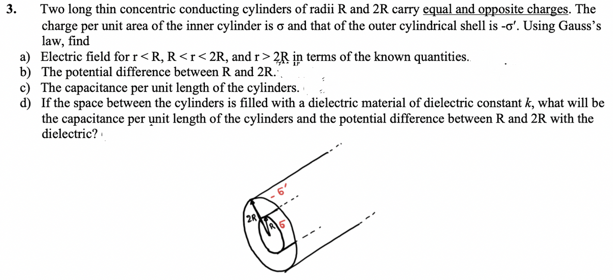 Two long thin concentric conducting cylinders of radii R and 2R carry equal and opposite charges. The
charge per unit area of the inner cylinder is o and that of the outer cylindrical shell is -o'. Using Gauss's
law, find
a) Electric field for r<R, R <r<2R, and r > 2R in terms of the known quantities..
b) The potential difference between R and 2R.
c) The capacitance per unit length of the cylinders.
d) If the space between the cylinders is filled with a dielectric material of dielectric constant k, what will be
the capacitance per unit length of the cylinders and the potential difference between R and 2R with the
dielectric?
3.
2R
