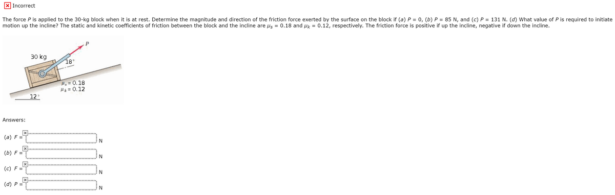 x Incorrect
The force P is applied to the 30-kg block when it is at rest. Determine the magnitude and direction of the friction force exerted by the surface on the block if (a) P = 0, (b) P = 85 N, and (c) P = 131 N. (d) What value of P is required to initiate
motion up the incline? The static and kinetic coefficients of friction between the block and the incline are us = 0.18 and µk = 0.12, respectively. The friction force is positive if up the incline, negative if down the incline.
%3D
P
30 kg
18°
H, = 0.18
H = 0.12
12
Answers:
(а) F 3D
N
(b) F
(c) F =
(d) P =
