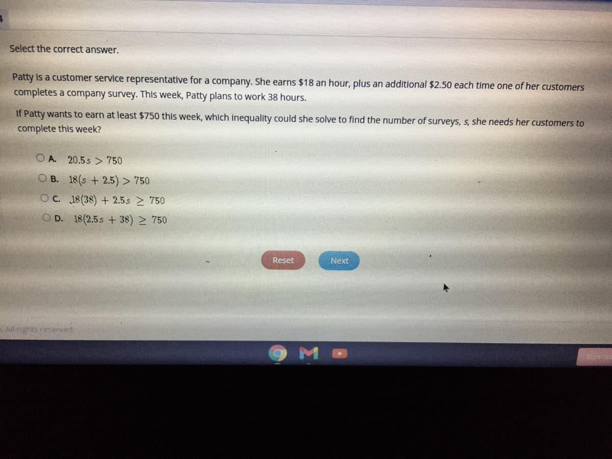 ### Select the correct answer.

Patty is a customer service representative for a company. She earns $18 an hour, plus an additional $2.50 each time one of her customers completes a company survey. This week, Patty plans to work 38 hours.

If Patty wants to earn at least $750 this week, which inequality could she solve to find the number of surveys, \( s \), she needs her customers to complete this week?

**Options:**
- **A.** \( 20.5s > 750 \)
- **B.** \( 18(s + 2.5) > 750 \)
- **C.** \( 18(38) + 2.5s \geq 750 \)
- **D.** \( 18(2.5 + 38) \geq 750 \)

---

### Explanation

This problem involves solving for the number of surveys Patty needs to reach her earnings goal. The equation considers her hourly wage and the additional money earned from customer surveys. 

**Graph/Diagram Explanation:**
There are no graphs or diagrams included in this question. However, the options contain algebraic inequalities that represent potential solutions to the problem posed. Each option is a mathematical statement designed to solve for the number of surveys Patty needs to complete this week in order to earn at least $750.