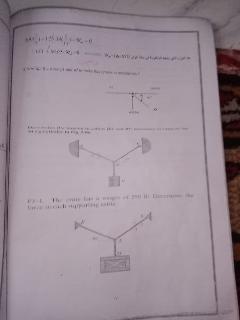 2000174.34 -w,-9
120 66.67WA-0
W18667 02 a a *
L. Wind the force pi and pz to make this system in epiiri ?
hetermine the tension in muttoe BA and nannary e eoppott thr
60 keylinder in Fig.3-6n.
F3-L The crate has a weight of 550 lb. Determine the
force in each supporting cable.
TV
