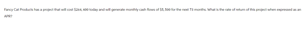 Fancy Cat Products has a project that will cost $264, 400 today and will generate monthly cash flows of $5,500 for the next 73 months. What is the rate of return of this project when expressed as an
APR?