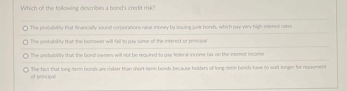 Which of the following describes a bond's credit risk?
O The probability that financially sound corporations raise money by issuing junk bonds, which pay very high interest rates
The probability that the borrower will fail to pay some of the interest or principal
The probability that the bond owners will not be required to pay federal income tax on the interest income
The fact that long-term bonds are riskier than short-term bonds because holders of long-term bonds have to wait longer for repayment
of principal