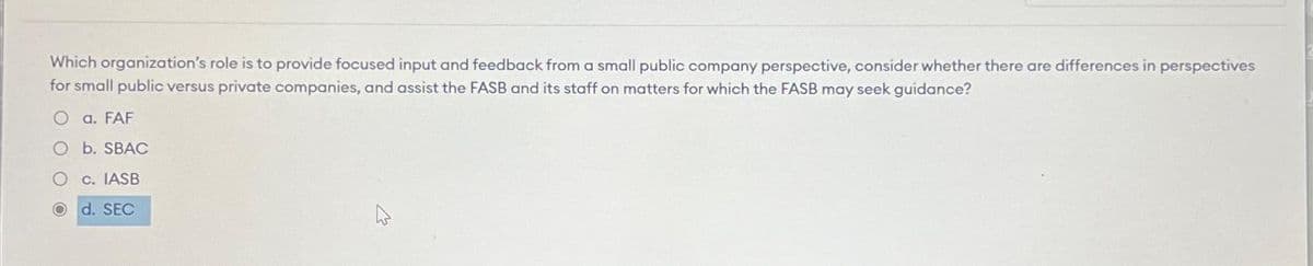 Which organization's role is to provide focused input and feedback from a small public company perspective, consider whether there are differences in perspectives
for small public versus private companies, and assist the FASB and its staff on matters for which the FASB may seek guidance?
O a. FAF
O b. SBAC
O
c. IASB
Od. SEC