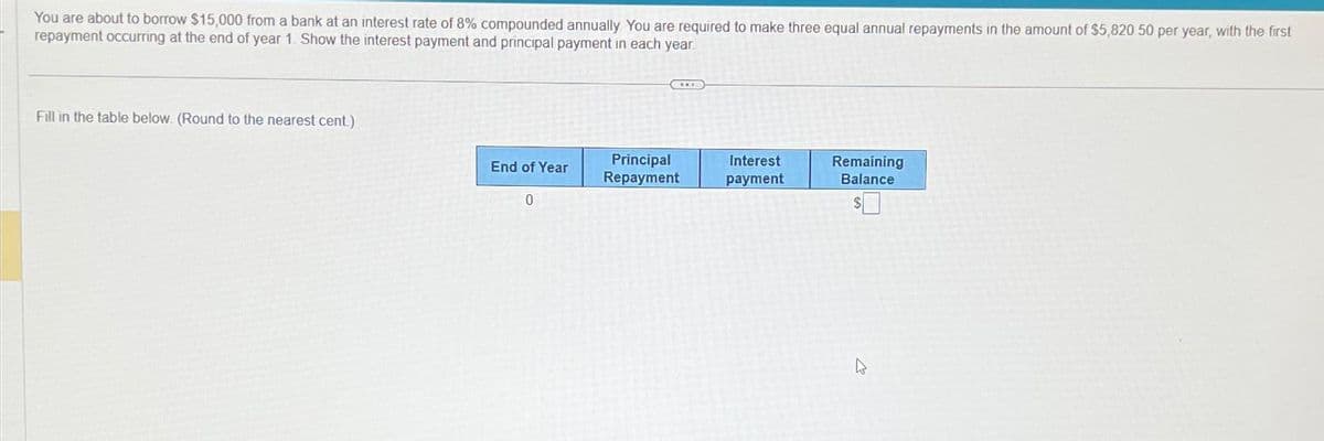 You are about to borrow $15,000 from a bank at an interest rate of 8% compounded annually You are required to make three equal annual repayments in the amount of $5,820 50 per year, with the first
repayment occurring at the end of year 1. Show the interest payment and principal payment in each year
Fill in the table below. (Round to the nearest cent.)
End of Year
0
Principal
Repayment
Interest
payment
Remaining
Balance
4