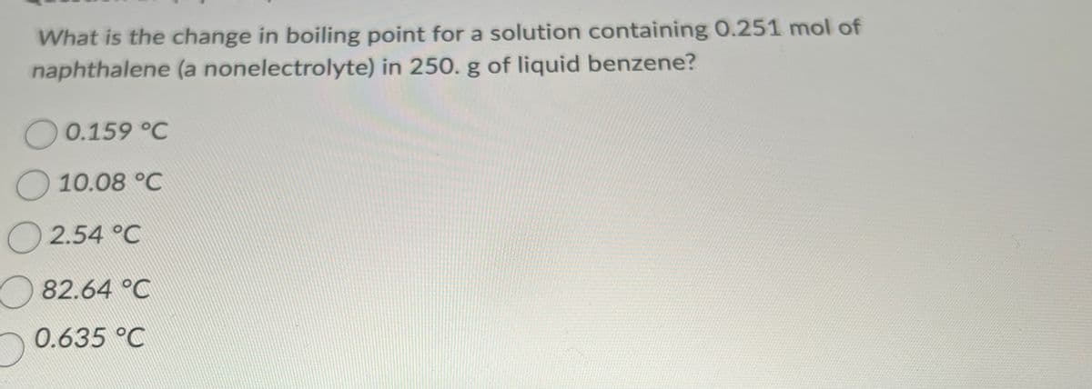 What is the change in boiling point for a solution containing 0.251 mol of
naphthalene (a nonelectrolyte) in 250. g of liquid benzene?
O 0.159 °C
10.08 °C
2.54 °C
82.64 °C
0.635 °C
D