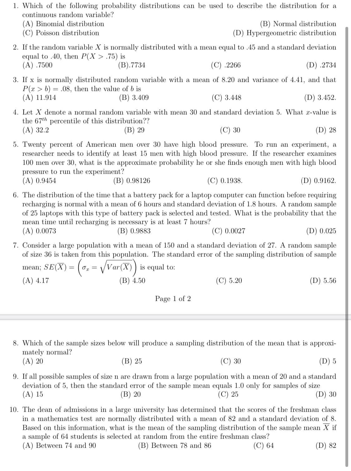 1. Which of the following probability distributions can be used to describe the distribution for a
continuous random variable?
(A) Binomial distribution
(C) Poisson distribution
(B) Normal distribution
(D) Hypergeometric distribution
2. If the random variable X is normally distributed with a mean equal to .45 and a standard deviation
equal to .40, then P(X > .75) is
(A) .7500
(B).7734
(C) .2266
(D) .2734
3. If x is normally distributed random variable with a mean of 8.20 and variance of 4.41, and that
P(x > b) = .08, then the value of b is
(A) 11.914
(B) 3.409
(C) 3.448
(D) 3.452.
4. Let X denote a normal random variable with mean 30 and standard deviation 5. What x-value is
the 67th percentile of this distribution??
(A) 32.2
(B) 29
(C) 30
(D) 28
5. Twenty percent of American men over 30 have high blood pressure. To run an experiment, a
researcher needs to identify at least 15 men with high blood pressure. If the researcher examines
100 men over 30, what is the approximate probability he or she finds enough men with high blood
pressure to run the experiment?
(A) 0.9454
(B) 0.98126
(C) 0.1938.
(D) 0.9162.
6. The distribution of the time that a battery pack for a laptop computer can function before requiring
recharging is normal with a mean of 6 hours and standard deviation of 1.8 hours. A random sample
of 25 laptops with this type of battery pack is selected and tested. What is the probability that the
mean time until recharging is necessary is at least 7 hours?
(A) 0.0073
(B) 0.9883
(C) 0.0027
(D) 0.025
7. Consider a large population with a mean of 150 and a standard deviation of 27. A random sample
of size 36 is taken from this population. The standard error of the sampling distribution of sample
mean; SE(X) = (0,
Var(X)) is equal to:
(A) 4.17
(B) 4.50
(C) 5.20
(D) 5.56
Page 1 of 2
8. Which of the sample sizes below will produce a sampling distribution of the mean that is approxi-
mately normal?
(A) 20
(B) 25
(C) 30
(D) 5
9. If all possible samples of size n are drawn from a large population with a mean of 20 and a standard
deviation of 5, then the standard error of the sample mean equals 1.0 only for samples of size
(A) 15
(B) 20
(C) 25
(D) 30
10. The dean of admissions in a large university has determined that the scores of the freshman class
in a mathematics test are normally distributed with a mean of 82 and a standard deviation of 8.
Based on this information, what is the mean of the sampling distribution of the sample mean X if
a sample of 64 students is selected at random from the entire freshman class?
(A) Between 74 and 90
(B) Between 78 and 86
(C) 64
(D) 82
