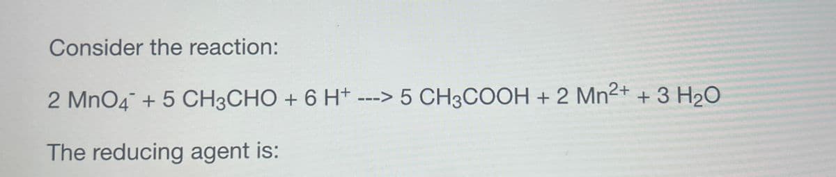 Consider the reaction:
2 MnO4 + 5 CH3CHO + 6 H+ ---> 5 CH3COOH + 2 Mn2+ + 3 H2O
The reducing agent is: