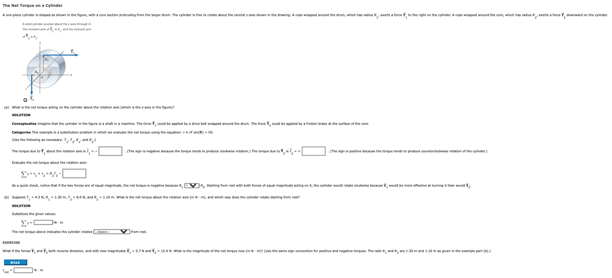 The Net Torque on a Cylinder
A one-piece cylinder is shaped as shown in the figure, with a core section protruding from the larger drum. The cylinder is free to rotate about the central z-axis shown in the drawing. A rope wrapped around the drum, which has radius R, exerts a force T, to the right on the cylinder. A rope wrapped around the core, which has radius R, exerts a force T downward on the cylinder.
A solid cylinder pivoted about the z-axis through O.
The moment arm of T, is R, and the moment arm
of T, is Ry
R
Ra
(a) What is the net torque acting on the cylinder about the rotation axis (which is the z-axis in the figure)?
SOLUTION
Conceptualize Imagine that the cylinder in the figure is a shaft in a machine. The force T, could be applied by a drive belt wrapped around the drum. The force T, could be applied by a friction brake at the surface of the core.
Categorize This example is a substitution problem in which we evaluate the net torque using the equation: r = rF sin(0) = Fd.
(Use the following as necessary: T, T,, R,, and R,)
The torque due to T, about the rotation axis is 7, = -
(The sign is negative because the torque tends to produce clockwise rotation.) The torque due to T, is , = +
. (The sign is positive because the torque tends to produce counterclockwise rotation of the cylinder.)
Evaluate the net torque about the rotation axis:
As a quick check, notice that if the two forces are of equal magnitude, the net torque is negative because R,
V R.. Starting from rest with both forces of equal magnitude acting on it, the cylinder would rotate clockwise because T, would be more effective at turning it than would T,.
(b) Suppose T, = 4.3 N, R, = 1.30 m, T, = 6.0 N, and R, = 1.10 m. What is the net torque about the rotation axis (in N- m), and which way does the cylinder rotate starting from rest?
SOLUTION
Substitute the given values:
Σ
N. m
The net torque above indicates the cylinder rotates
--Select--
from rest.
EXERCISE
What if the forces T, and T, both reverse direction, and with new magnitudes T, = 5.7 N and T, = 12.4 N. What is the magnitude of the net torque now (in N. m)? (Use the same sign convention for positive and negative torques. The radii R, and R, are 1.30 m and 1.10 m as given in the example part (b).)
Hint
N.m
net
