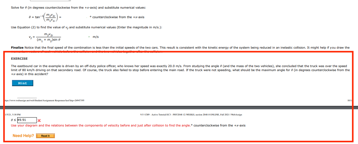 Solve for e (in degrees counterclockwise from the +x-axis) and substitute numerical values:
O - tan- m22i
m,V
° counterclockwise from the +x-axis
Use Equation (2) to find the value of v, and substitute numerical values (Enter the magnitude in m/s.):
> m/s
(m, + m,)sin e
Finalize Notice that the final speed of the combination is less than the initial speeds of the two cars. This result is consistent with the kinetic energy of the system being reduced in an inelastic collision. It might help if you draw the
iete io
EXERCISE
The eastbound car in the example is driven by an off-duty police officer, who knows her speed was exactly 20.0 m/s. From studying the angle e (and the mass of the two vehicles), she concluded that the truck was over the speed
limit of 80 km/h driving on that secondary road. Of course, the truck also failed to stop before entering the main road. If the truck were not speeding, what should be the maximum angle for e (in degrees counterclockwise from the
+x-axis) in this accident?
Hint
tps://www.webassign.net/web/Student/Assignment-Responses/last'dep-26947395
10/1
1/5/21, 5:30 PM
9.5I CH9 - Active Tutorial EC3 - PHY2048 12-WEEKS, section 2048-8 ONLINE, Fall 2021 I WebAssign
es 49.91
Use your diagram and the relations between the components of velocity before and just after collision to find the angle. counterclockwise from the +x-axis
Need Help?
Read It

