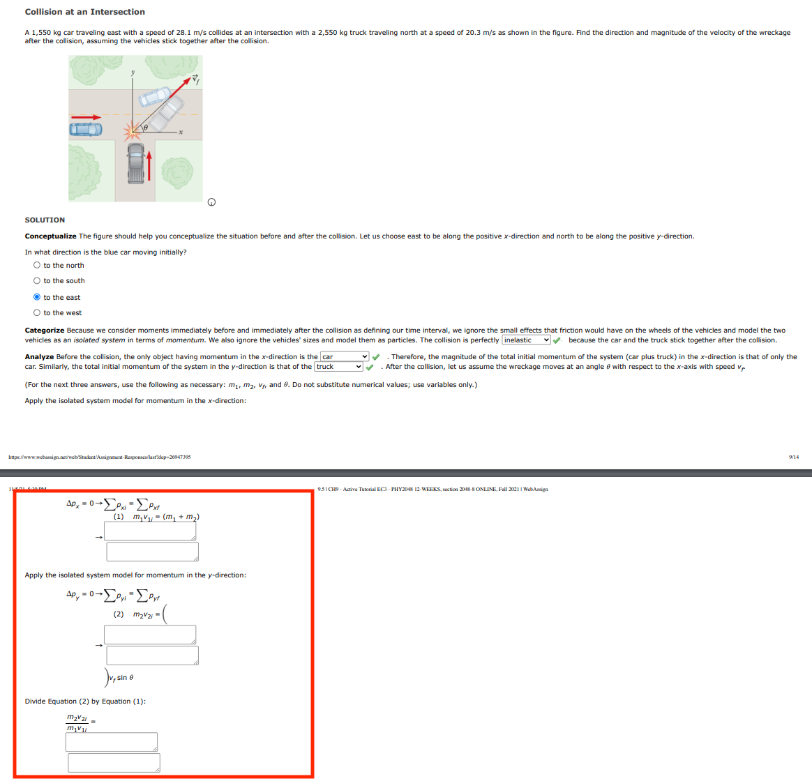 Collision at an Intersection
A 1,550 kg car traveling east with a speed of 28.1 m/s collides at an intersection with a 2,550 kg truck traveling north at a speed of 20.3 m/s as shown in the figure. Find the direction and magnitude of the velocity of the wreckage
after the collision, assuming the vehicles stick together after the collision.
SOLUTION
Conceptualize The figure should help you conceptualize the situation before and after the collision. Let us choose east to be along the positive x-direction and north to be along the positive y-direction.
In what direction is the blue car moving initially?
O to the north
O to the south
O to the east
O to the west
Categorize Because we consider moments immediately before and immediately after the collision as defining our time interval, we ignore the small effects that friction would have on the wheels of the vehicles and model the two
vehicles as an isolated system in terms of momentum. We also ignore the vehicles' sizes and model them as particles. The collision is perfectly inelastic
vV because the car and the truck stick together after the collision.
Analyze Before the collision, the only object having momentum in the x-direction is the car
Therefore, the magnitude of the total initial momentum of the system (car plus truck) in the x-direction is that of only the
car. Similarly, the total initial momentum of the system in the y-direction is that of the truck
After the collision, let us assume the wreckage moves at an angle e with respect to the x-axis with speed vr
(For the next three answers, use the following as necessary: m,, m2, Vr, and 0. Do not substitute numerical values; use variables only.)
Apply the isolated system model for momentum in the x-direction:
https://www.webassign.net/web/Student/Assignment-Responses/lastdep-26947395
9/14
9.5I CH9 - Active Tutorial EC3 - PHY2048 12-WEEKS, section 2048-8 ONLINE, Fall 2021 I WebAssign
Ap, -0-P -EPat
(1) m,v- (m, + m2)
Apply the isolated system model for momentum in the y-direction:
Ap, = 0-Py -Pyr
(2) mzv2 =
sin 0
Divide Equation (2) by Equation (1):
