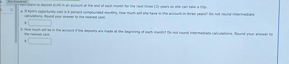 5.
Not Answered
nym plans to deposit $140 in an account at the end of each month for the next three (3) years so she can take a trip.
O
a. If Kym's opportunity cost is 6 percent compounded monthly, how much will she have in the account in three years? Do not round intermediate
calculations. Round your answer to the nearest cent.
b. How much will be in the account if the deposits are made at the beginning of each month? Do not round intermediate calculations. Round your answer to
the nearest cent.
$