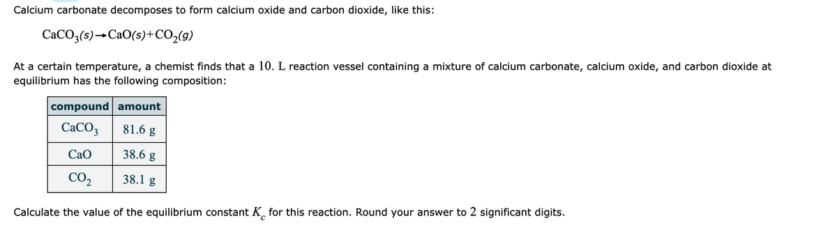 Calcium carbonate decomposes to form calcium oxide and carbon dioxide, like this:
CACO3(s)→CAO(s)+CO2(g)
At a certain temperature, a chemist finds that a 10. L reaction vessel containing a mixture of calcium carbonate, calcium oxide, and carbon dioxide at
equilibrium has the following composition:
compound amount
CACO3
81.6 g
Сао
38.6 g
CO2
38.1 g
Calculate the value of the equilibrium constant K, for this reaction. Round your answer to 2 significant digits.
