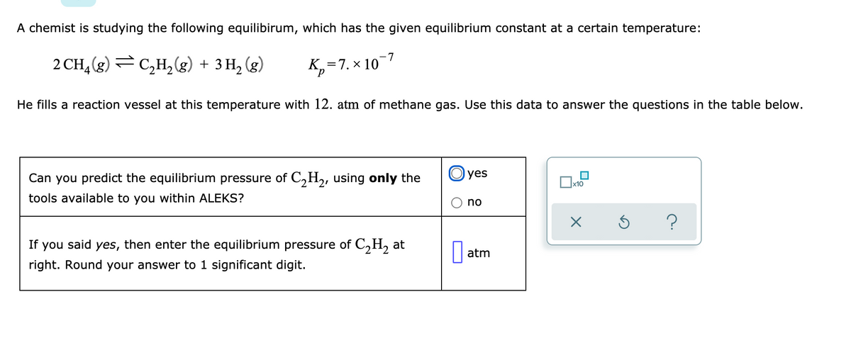 A chemist is studying the following equilibirum, which has the given equilibrium constant at a certain temperature:
2 CH,(g) =
C,H, (g) + 3 H, (g)
K,=7. × 10-7
He fills a reaction vessel at this temperature with 12. atm of methane gas. Use this data to answer the questions in the table below.
Can you predict the equilibrium pressure of C2H2, using only the
O yes
x10
tools available to you within ALEKS?
no
?
If you said yes, then enter the equilibrium pressure of C,H, at
atm
right. Round your answer to 1 significant digit.
