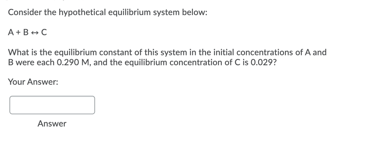 Consider the hypothetical equilibrium system below:
A + B + C
What is the equilibrium constant of this system in the initial concentrations of A and
B were each 0.290 M, and the equilibrium concentration of C is 0.029?
Your Answer:
Answer
